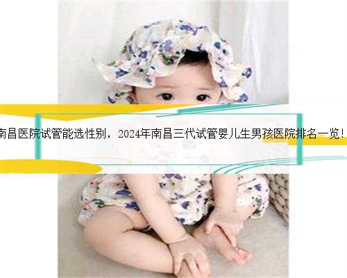 南昌医院试管能选性别，2024年南昌三代试管婴儿生男孩医院排名一览！