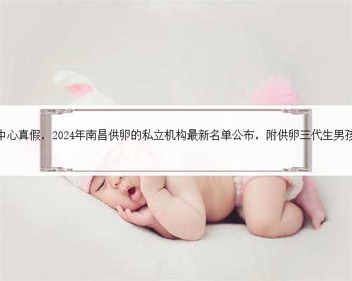 南昌代生中心真假，2024年南昌供卵的私立机构最新名单公布，附供卵三代生男